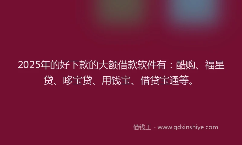 2025年的好下款的大额借款软件有：酷购、福星贷、哆宝贷、用钱宝、借贷宝通等。