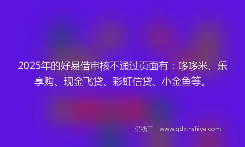 2025年的好易借审核不通过页面有：哆哆米、乐享购、现金飞贷、彩虹信贷、小金鱼等。