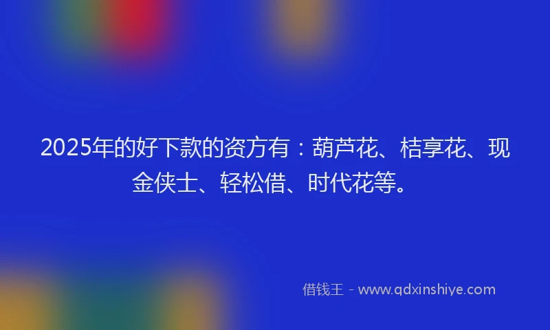 2025年的好下款的资方有：葫芦花、桔享花、现金侠士、轻松借、时代花等。