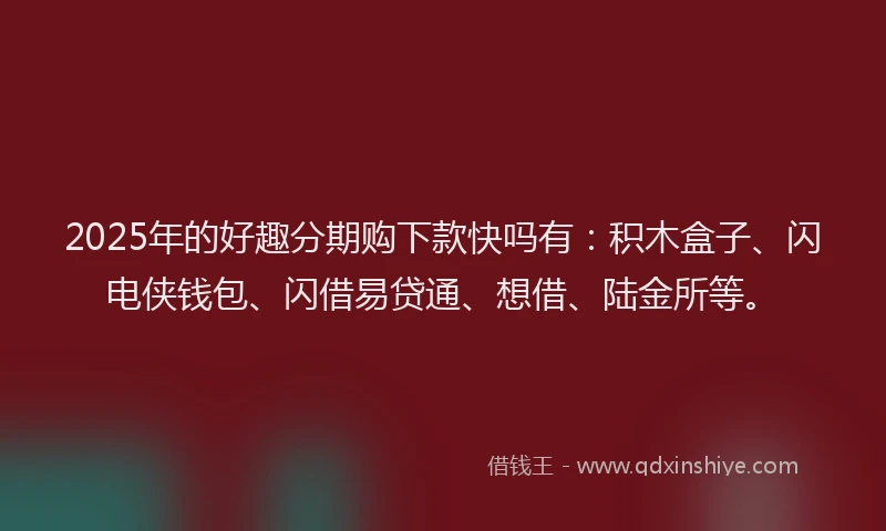 2025年的好趣分期购下款快吗有：积木盒子、闪电侠钱包、闪借易贷通、想借、陆金所等。