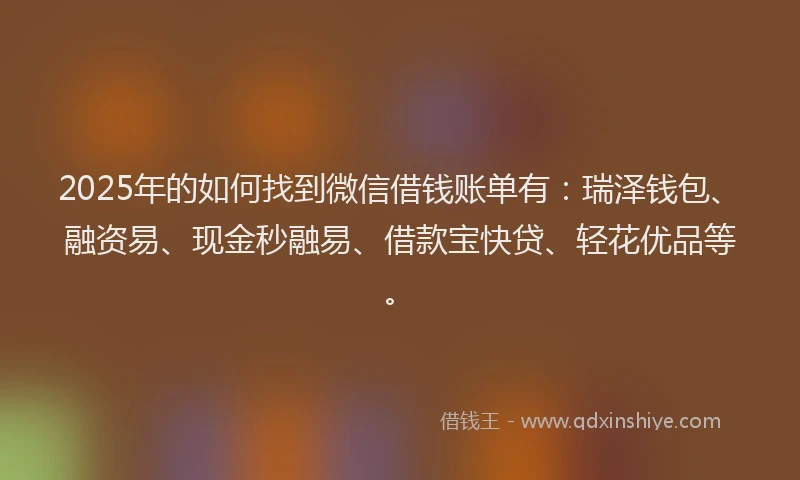 2025年的如何找到微信借钱账单有：瑞泽钱包、融资易、现金秒融易、借款宝快贷、轻花优品等。