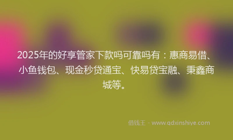 2025年的好享管家下款吗可靠吗有：惠商易借、小鱼钱包、现金秒贷通宝、快易贷宝融、秉鑫商城等。