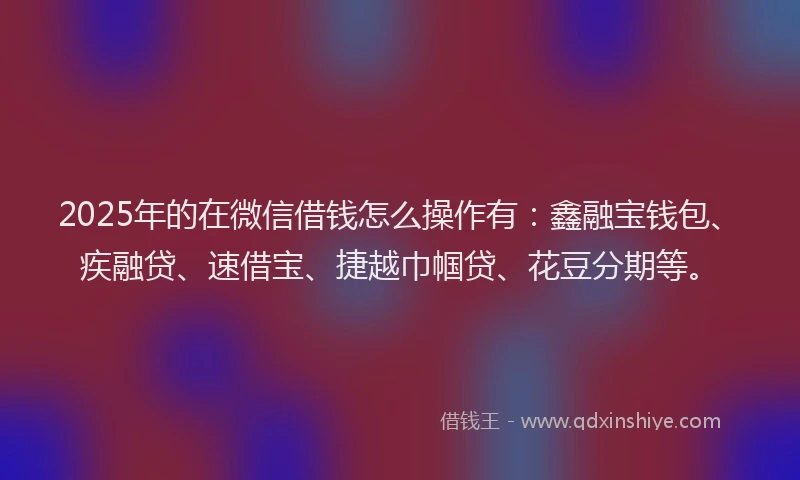 2025年的在微信借钱怎么操作有：鑫融宝钱包、疾融贷、速借宝、捷越巾帼贷、花豆分期等。