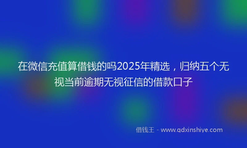 在微信充值算借钱的吗2025年精选，归纳五个无视当前逾期无视征信的借款口子