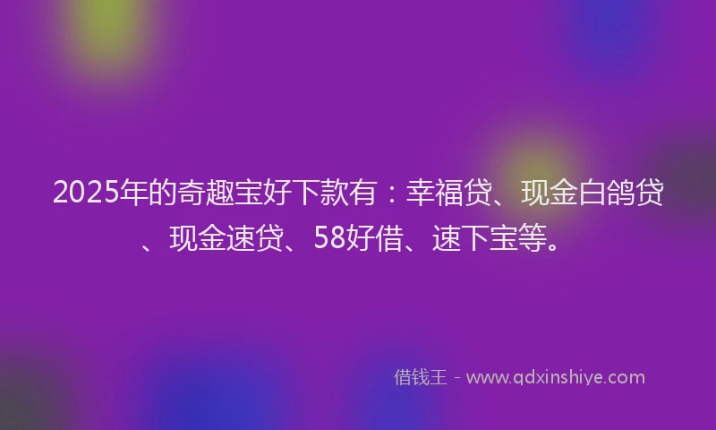 2025年的奇趣宝好下款有：幸福贷、现金白鸽贷、现金速贷、58好借、速下宝等。