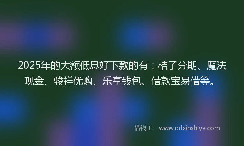 2025年的大额低息好下款的有：桔子分期、魔法现金、骏祥优购、乐享钱包、借款宝易借等。