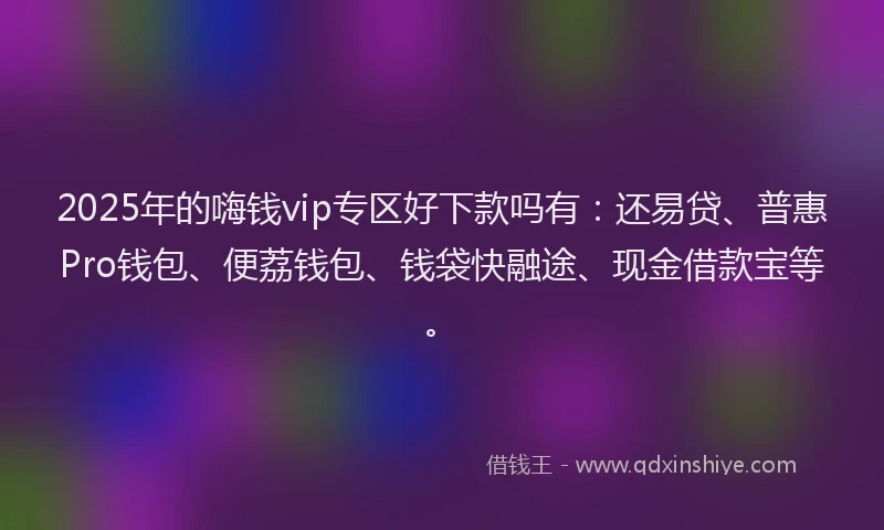 2025年的嗨钱vip专区好下款吗有：还易贷、普惠Pro钱包、便荔钱包、钱袋快融途、现金借款宝等。