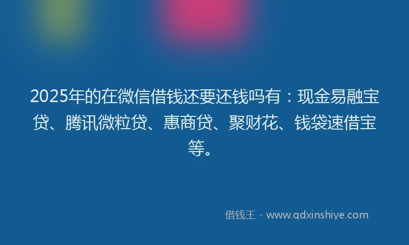 2025年的在微信借钱还要还钱吗有：现金易融宝贷、腾讯微粒贷、惠商贷、聚财花、钱袋速借宝等。