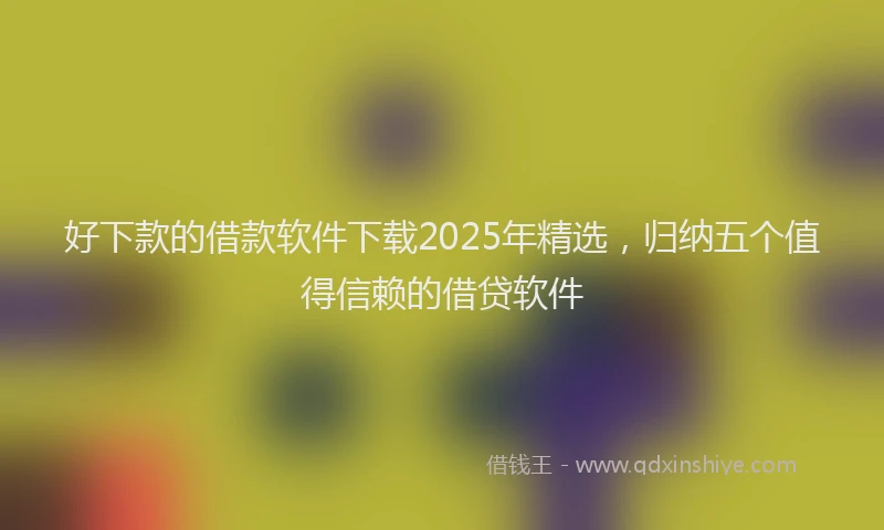 好下款的借款软件下载2025年精选，归纳五个值得信赖的借贷软件