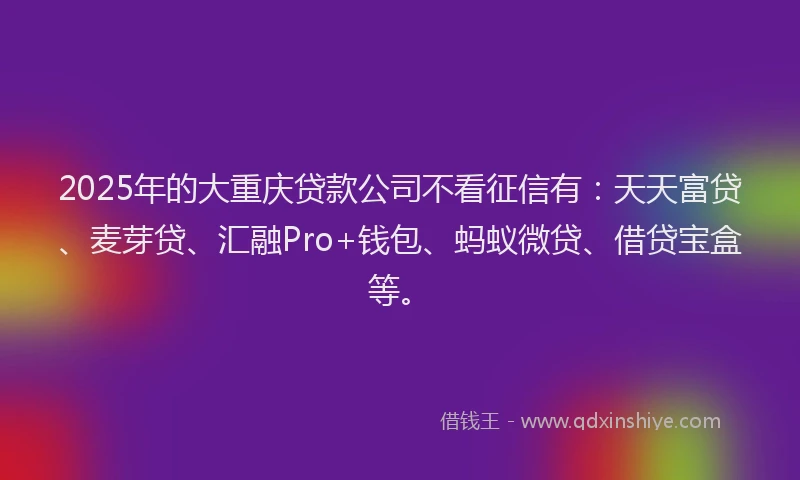 2025年的大重庆贷款公司不看征信有：天天富贷、麦芽贷、汇融Pro+钱包、蚂蚁微贷、借贷宝盒等。