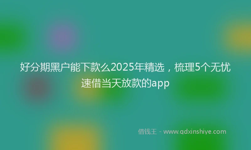 好分期黑户能下款么2025年精选，梳理5个无忧速借当天放款的app