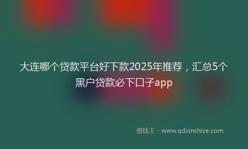大连哪个贷款平台好下款2025年推荐，汇总5个黑户贷款必下口子app