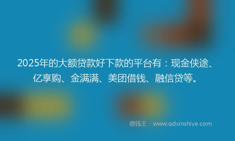 2025年的大额贷款好下款的平台有：现金侠途、亿享购、金满满、美团借钱、融信贷等。