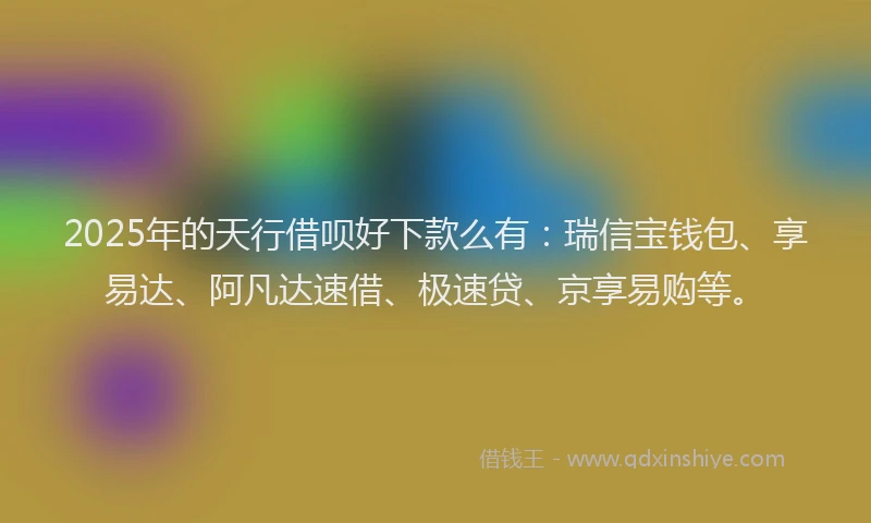 2025年的天行借呗好下款么有：瑞信宝钱包、享易达、阿凡达速借、极速贷、京享易购等。