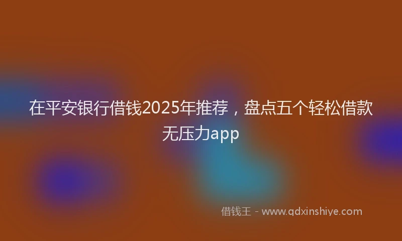 在平安银行借钱2025年推荐，盘点五个轻松借款无压力app