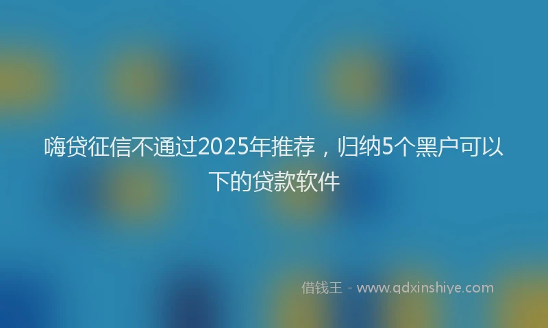 嗨贷征信不通过2025年推荐，归纳5个黑户可以下的贷款软件