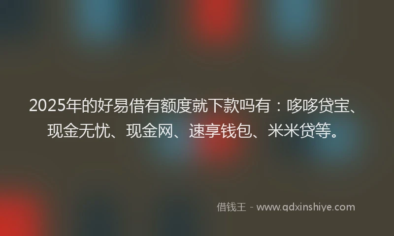 2025年的好易借有额度就下款吗有：哆哆贷宝、现金无忧、现金网、速享钱包、米米贷等。