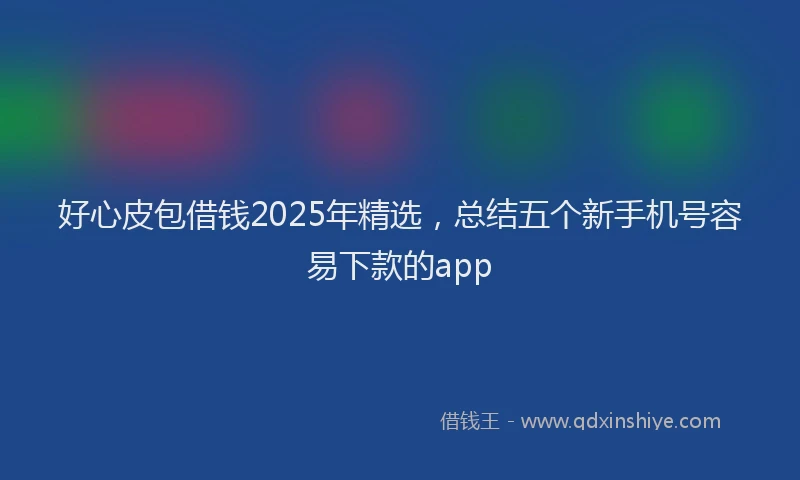 好心皮包借钱2025年精选，总结五个新手机号容易下款的app