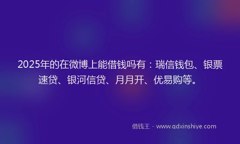 2025年的在微博上能借钱吗有：瑞信钱包、银票速贷、银河信贷、月月开、优易购等。