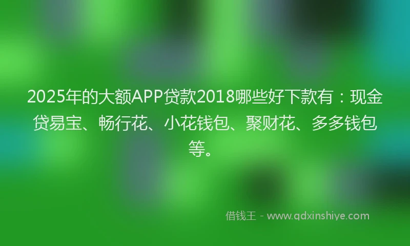 2025年的大额APP贷款2018哪些好下款有：现金贷易宝、畅行花、小花钱包、聚财花、多多钱包等。