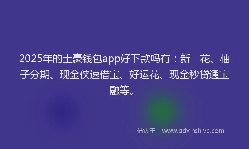 2025年的土豪钱包app好下款吗有：新一花、柚子分期、现金侠速借宝、好运花、现金秒贷通宝融等。