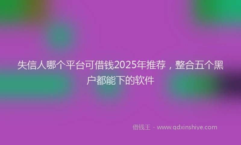 失信人哪个平台可借钱2025年推荐，整合五个黑户都能下的软件
