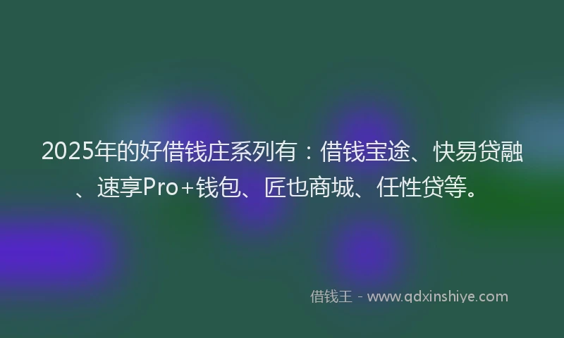 2025年的好借钱庄系列有：借钱宝途、快易贷融、速享Pro+钱包、匠也商城、任性贷等。