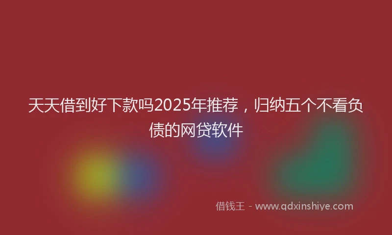天天借到好下款吗2025年推荐，归纳五个不看负债的网贷软件