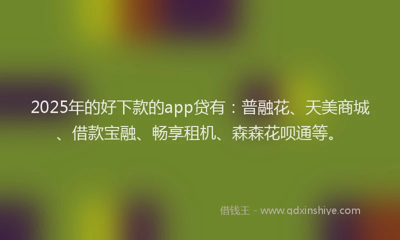 2025年的好下款的app贷有：普融花、天美商城、借款宝融、畅享租机、森森花呗通等。