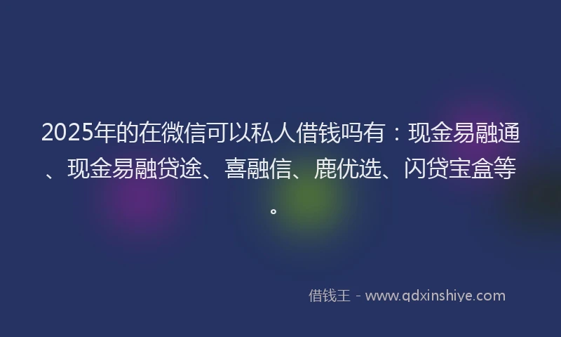 2025年的在微信可以私人借钱吗有：现金易融通、现金易融贷途、喜融信、鹿优选、闪贷宝盒等。