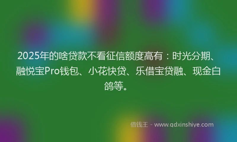 2025年的啥贷款不看征信额度高有：时光分期、融悦宝Pro钱包、小花快贷、乐借宝贷融、现金白鸽等。