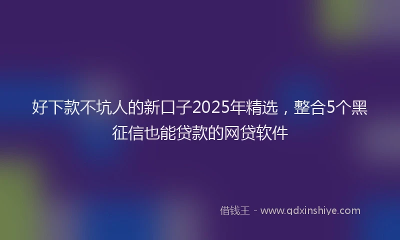 好下款不坑人的新口子2025年精选，整合5个黑征信也能贷款的网贷软件