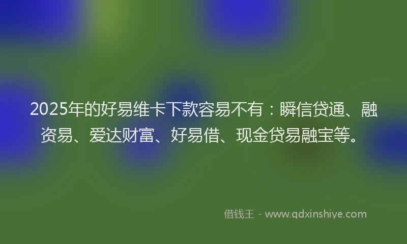 2025年的好易维卡下款容易不有：瞬信贷通、融资易、爱达财富、好易借、现金贷易融宝等。