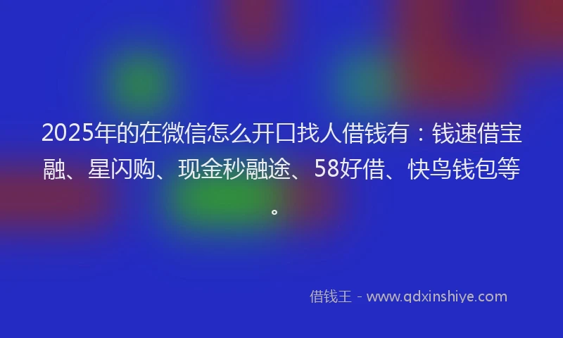 2025年的在微信怎么开口找人借钱有：钱速借宝融、星闪购、现金秒融途、58好借、快鸟钱包等。