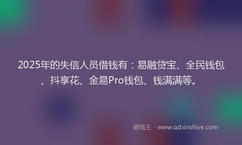 2025年的失信人员借钱有：易融贷宝、全民钱包、抖享花、金易Pro钱包、钱满满等。