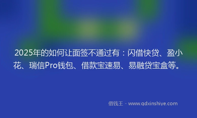 2025年的如何让面签不通过有：闪借快贷、盈小花、瑞信Pro钱包、借款宝速易、易融贷宝盒等。