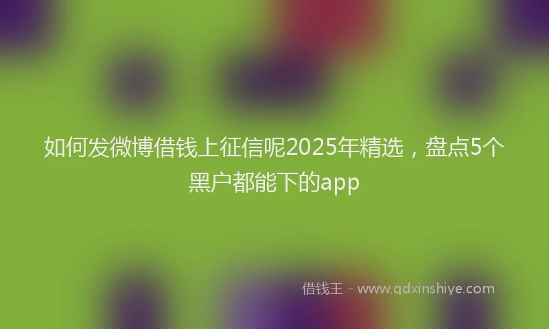 如何发微博借钱上征信呢2025年精选，盘点5个黑户都能下的app