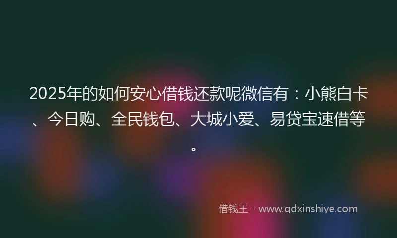 2025年的如何安心借钱还款呢微信有：小熊白卡、今日购、全民钱包、大城小爱、易贷宝速借等。