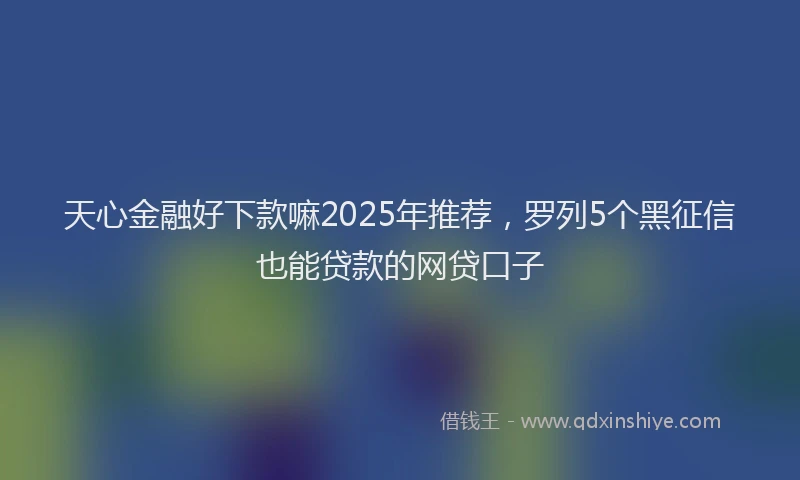 天心金融好下款嘛2025年推荐，罗列5个黑征信也能贷款的网贷口子