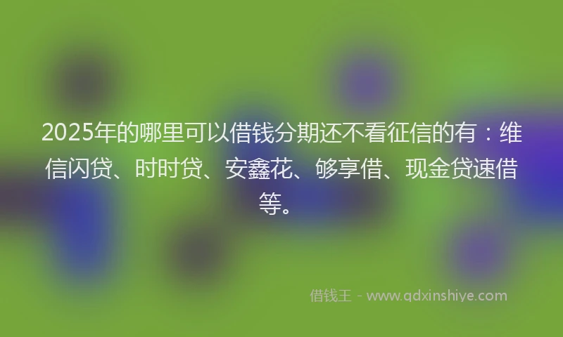 2025年的哪里可以借钱分期还不看征信的有：维信闪贷、时时贷、安鑫花、够享借、现金贷速借等。