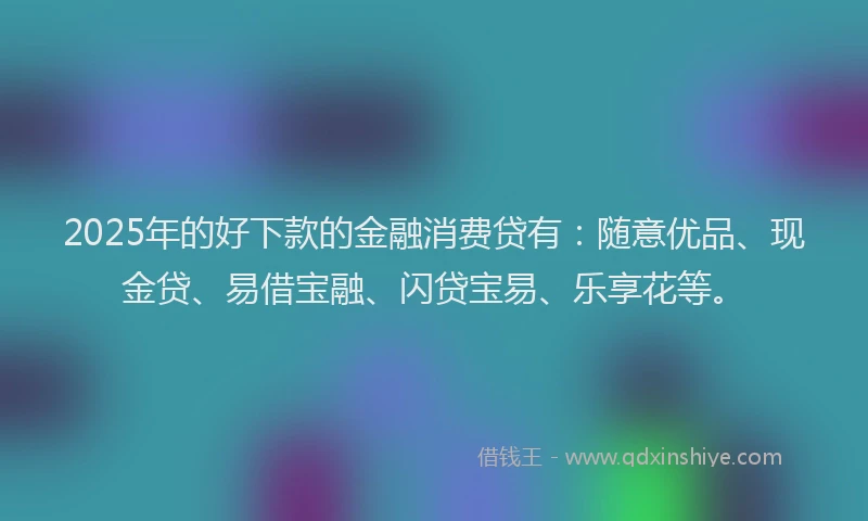 2025年的好下款的金融消费贷有：随意优品、现金贷、易借宝融、闪贷宝易、乐享花等。