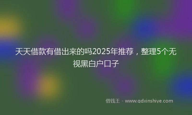 天天借款有借出来的吗2025年推荐，整理5个无视黑白户口子