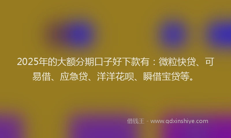 2025年的大额分期口子好下款有：微粒快贷、可易借、应急贷、洋洋花呗、瞬借宝贷等。