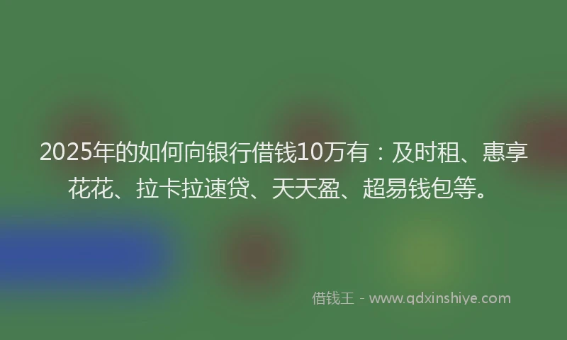 2025年的如何向银行借钱10万有：及时租、惠享花花、拉卡拉速贷、天天盈、超易钱包等。