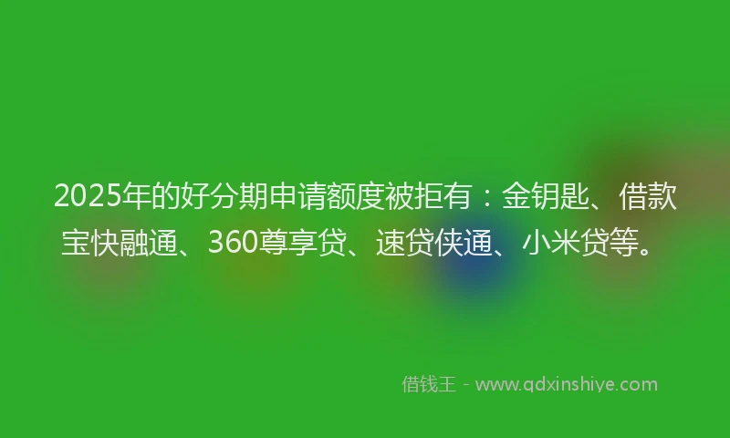 2025年的好分期申请额度被拒有：金钥匙、借款宝快融通、360尊享贷、速贷侠通、小米贷等。