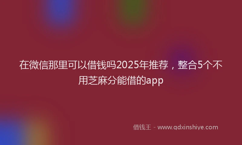 在微信那里可以借钱吗2025年推荐，整合5个不用芝麻分能借的app