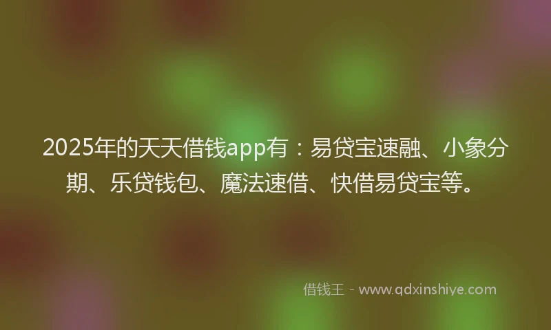 2025年的天天借钱app有：易贷宝速融、小象分期、乐贷钱包、魔法速借、快借易贷宝等。