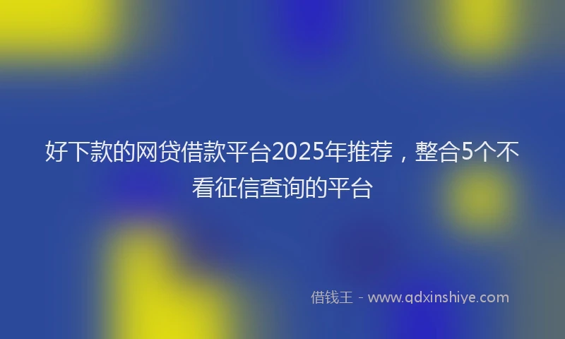 好下款的网贷借款平台2025年推荐，整合5个不看征信查询的平台