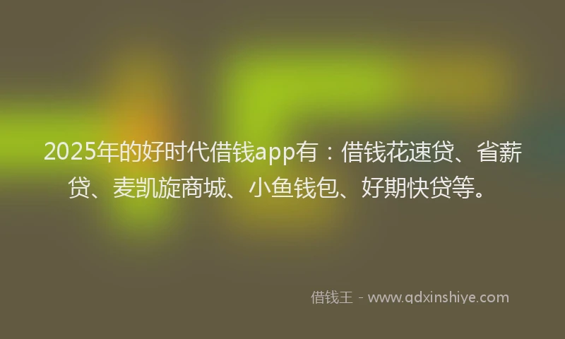 2025年的好时代借钱app有：借钱花速贷、省薪贷、麦凯旋商城、小鱼钱包、好期快贷等。