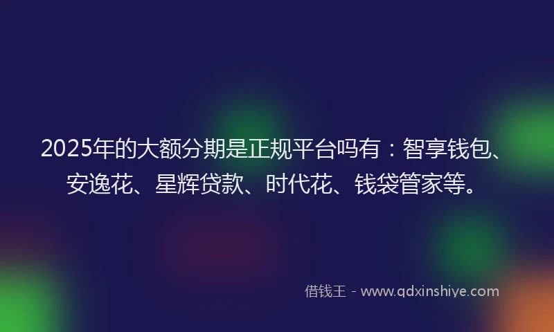 2025年的大额分期是正规平台吗有：智享钱包、安逸花、星辉贷款、时代花、钱袋管家等。